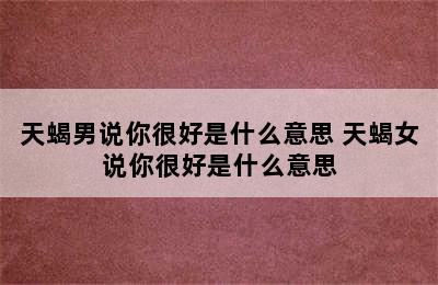 天蝎男说你很好是什么意思 天蝎女说你很好是什么意思